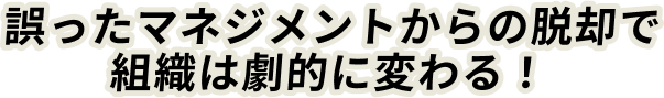 誤ったマネジメントからの脱却で組織は劇的に変わる！